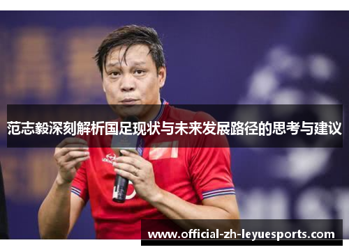 范志毅深刻解析国足现状与未来发展路径的思考与建议 范志毅深刻解析国足现状与未来发展路径的思考与建议