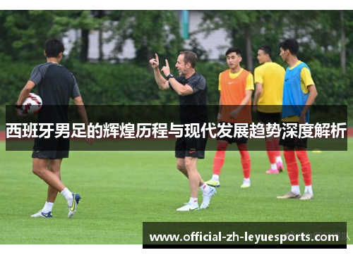 西班牙男足的辉煌历程与现代发展趋势深度解析 西班牙男足的辉煌历程与现代发展趋势深度解析