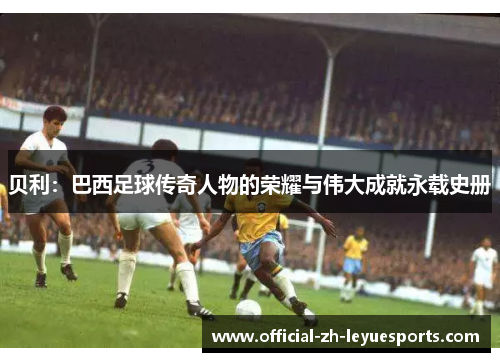 贝利：巴西足球传奇人物的荣耀与伟大成就永载史册