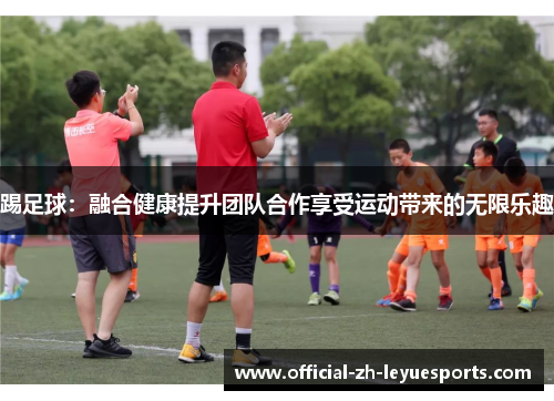 踢足球:融合健康提升团队合作享受运动带来的无限乐趣 踢足球:融合健康提升团队合作享受运动带来的无限乐趣