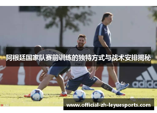 阿根廷国家队赛前训练的独特方式与战术安排揭秘 阿根廷国家队赛前训练的独特方式与战术安排揭秘