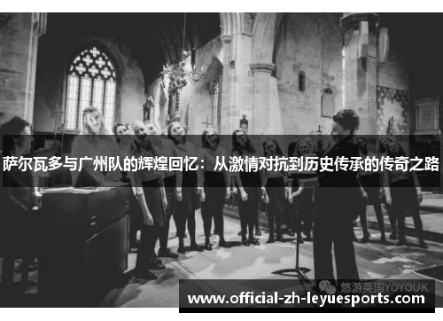萨尔瓦多与广州队的辉煌回忆:从激情对抗到历史传承的传奇之路 萨尔瓦多与广州队的辉煌回忆:从激情对抗到历史传承的传奇之路