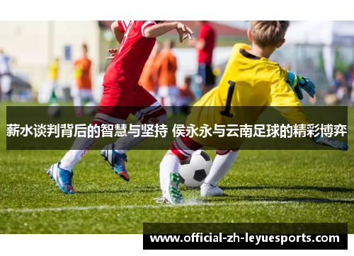薪水谈判背后的智慧与坚持 侯永永与云南足球的精彩博弈