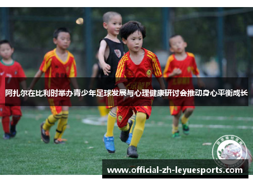 阿扎尔在比利时举办青少年足球发展与心理健康研讨会推动身心平衡成长