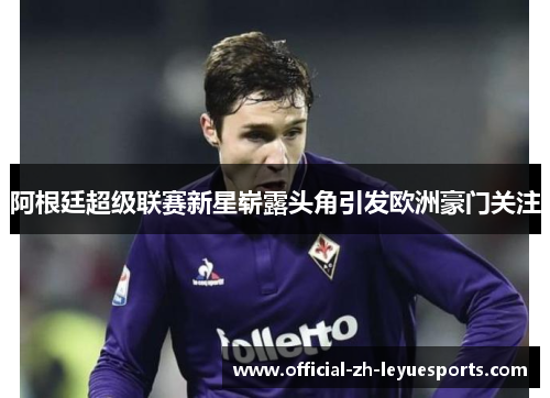阿根廷超级联赛新星崭露头角引发欧洲豪门关注 阿根廷超级联赛新星崭露头角引发欧洲豪门关注