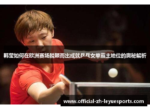 韩莹如何在欧洲赛场脱颖而出成就乒乓女单霸主地位的奥秘解析