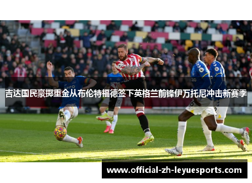 吉达国民豪掷重金从布伦特福德签下英格兰前锋伊万托尼冲击新赛季