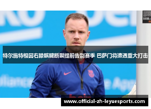 特尔施特根因右膝髌腱断裂提前告别赛季 巴萨门将遭遇重大打击