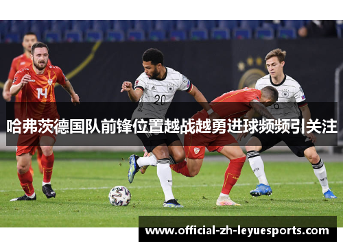 哈弗茨德国队前锋位置越战越勇进球频频引关注 哈弗茨德国队前锋位置越战越勇进球频频引关注
