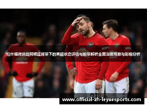 拉什福德迎战阿根廷背景下的英超状态评估与前景解析全面深度观察与影响分析 拉什福德迎战阿根廷背景下的英超状态评估与前景解析全面深度观察与影响分析
