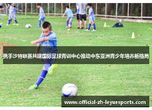 携手沙特联赛共建国际足球青训中心推动中东亚洲青少年培养新格局 携手沙特联赛共建国际足球青训中心推动中东亚洲青少年培养新格局